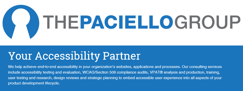 The Paciello Group logo. Your Accesibility Partner. We help achieve end-to-end accessibility in your organization�s websites, applications and processes. Our consulting services include accessibility testing and evaluation, WCAG/Section 508 compliance audits, VPAT analysis and production, training, user testing and research, design reviews and strategic planning to embed accessible user experience into all aspects of your product development lifecycle.