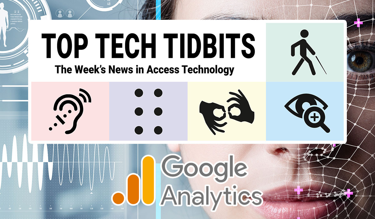 Top Tech Tidbits. The Week's News in Access Technology. Masthead logo includes title as well as five stylized access logos, clockwise a long cane user, enlarged print, fingers signing interpreter, full braille cell, hearing aid user. Background: Photo of a woman's face overlaid with human augmentation technology. Google Analytics logo.