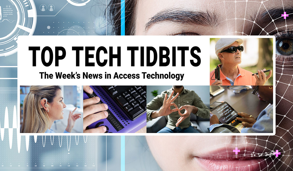 Top Tech Tidbits. The Week's News in Access Technology. Masthead logo includes title as well as five photos, a blind man with a white cane wearing dark sunglasses talking and listening to his mobile phone, a woman with sandy brown to blonde hair wearing a hearing aid, finger tips feeling braille dots on a refreshable braille display, a man making the sign for 'family' in American Sign Language (ASL), and a woman reading text from a tablet using magnification software. Background: Photo of a woman's face overlaid with human augmentation technology.