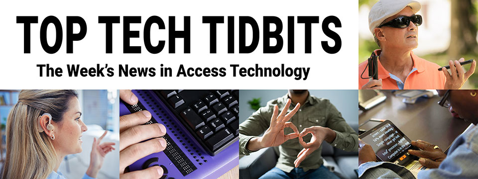 Top Tech Tidbits. The Week's News in Access Technology. Masthead logo includes title as well as five photos, a blind man with a white cane wearing dark sunglasses talking and listening to his mobile phone, a woman with sandy brown to blonde hair wearing a hearing aid, finger tips feeling braille dots on a refreshable braille display, a man making the sign for 'family' in American Sign Language (ASL), and a woman reading text from a tablet using magnification software.