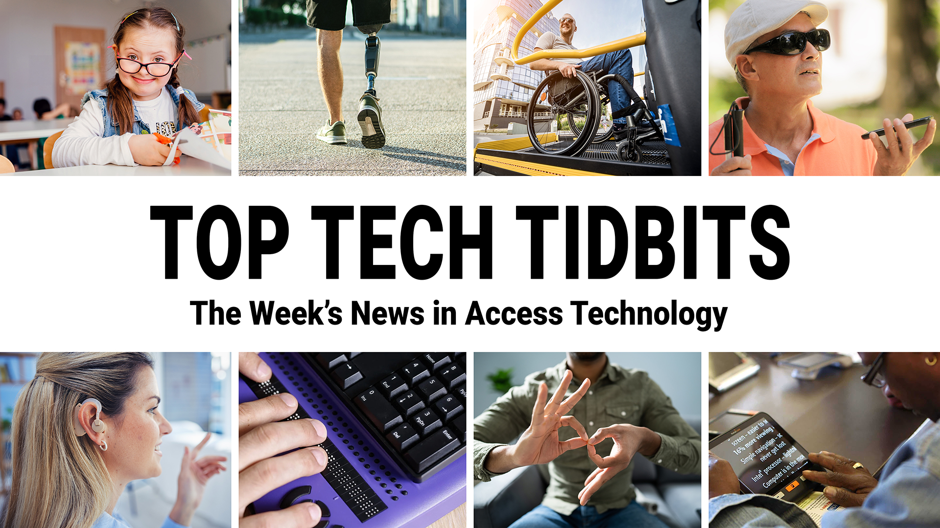 Top Tech Tidbits. The Week's News in Access Technology. Eight photos. 1: A young girl with down syndrome smiles enthusiastically while cutting paper at school. 2: A man with a prosthetic right leg goes for a run. 3: A man in a wheelchair smiles on a sunny day as he is lifted into a bus. 4: A blind man wearing sun glasses in a park holds a white cane in his right hand and a phone in his left. 5: A woman with black and blonde hair wears a hearing aid at work. 6: Fingers read braille through a refreshable braille display. 7: A man makes the sign for 'family' in American Sign Language (ASL). 8: A woman uses magnification software on a tablet to read a magazine.